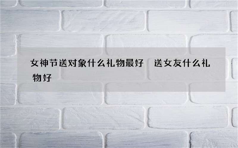 女神节送对象什么礼物最好 送女友什么礼物好